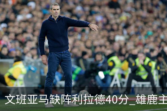 文班亚马缺阵利拉德40分 雄鹿主场战胜马刺